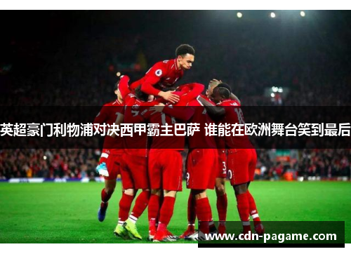 英超豪门利物浦对决西甲霸主巴萨 谁能在欧洲舞台笑到最后