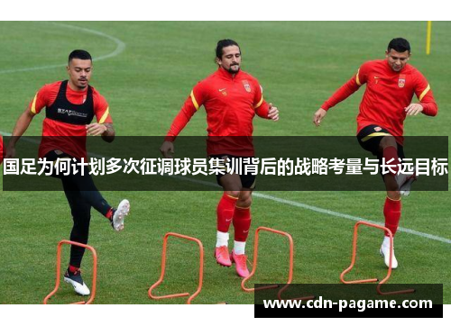 国足为何计划多次征调球员集训背后的战略考量与长远目标