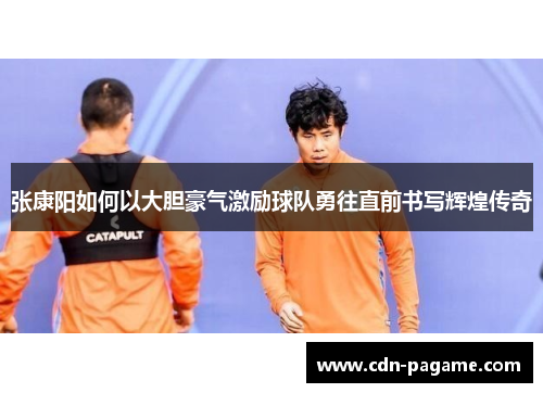 张康阳如何以大胆豪气激励球队勇往直前书写辉煌传奇