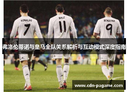 弗洛伦蒂诺与皇马全队关系解析与互动模式深度指南