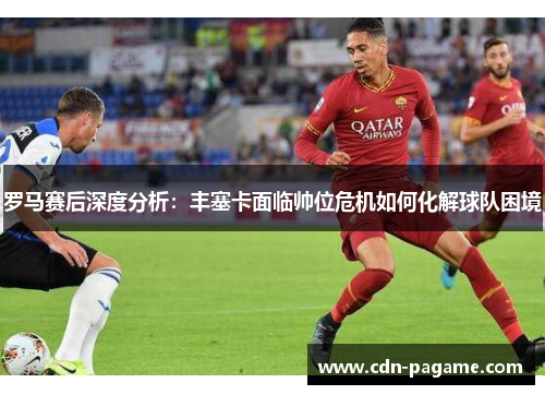 罗马赛后深度分析：丰塞卡面临帅位危机如何化解球队困境