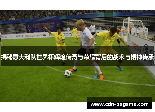 揭秘意大利队世界杯辉煌传奇与荣耀背后的战术与精神传承