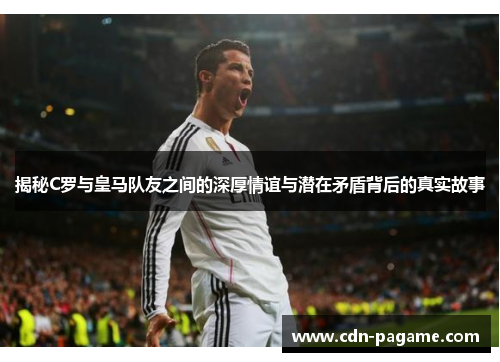 揭秘C罗与皇马队友之间的深厚情谊与潜在矛盾背后的真实故事