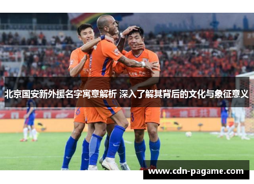 北京国安新外援名字寓意解析 深入了解其背后的文化与象征意义