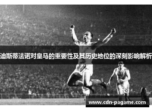 迪斯蒂法诺对皇马的重要性及其历史地位的深刻影响解析