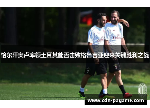 恰尔汗奥卢率领土耳其能否击败格鲁吉亚迎来关键胜利之战