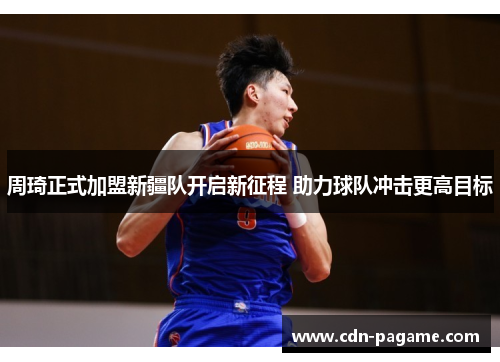 周琦正式加盟新疆队开启新征程 助力球队冲击更高目标