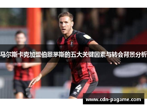 马尔斯卡克加盟伯恩茅斯的五大关键因素与转会背景分析