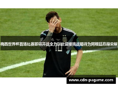 梅西世界杯首场比赛即将开战全力以赴迎接挑战期待为阿根廷赢得荣耀