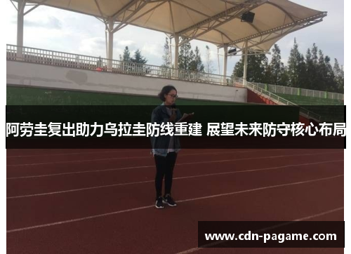 阿劳圭复出助力乌拉圭防线重建 展望未来防守核心布局